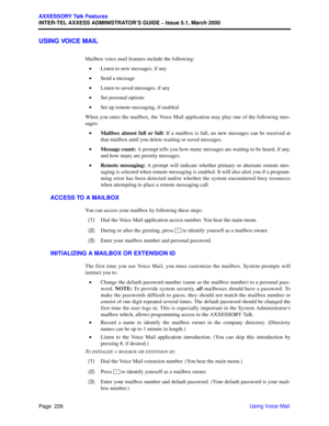 Page 246Page  226
AXXESSORY Talk Features
INTER-TEL AXXESS ADMINISTRATOR’S GUIDE – Issue 5.1, March 2000
Using Voice Mail
USING VOICE MAIL
Mailbox voice mail features include the following:
•Listen to new messages, if any
•Send a message
•Listen to saved messages, if any
•Set personal options
•Set up remote messaging, if enabled
When you enter the mailbox, the Voice Mail application may play one of the following mes-
sages:
•Mailbox almost full or full: If a mailbox is full, no new messages can be received at...