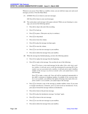 Page 248Page  228
AXXESSORY Talk Features
INTER-TEL AXXESS ADMINISTRATOR’S GUIDE – Issue 5.1, March 2000
Using Voice Mail Whenever you access Voice Mail as a mailbox owner, you are told how many new and saved
messages you have. From the Main Menu:
  (1)EITHER, Press 
 to listen to your new messages.
OR, Press   to listen to your saved messages.
  (2)The system plays each message in the queue selected. While you are listening to a mes-
sage, you can use the following options:
 •Press 
 to skip to the end of the...