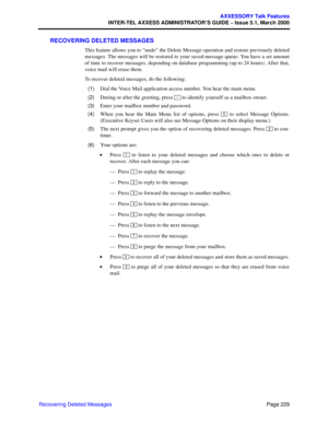 Page 249Page 229
AXXESSORY Talk Features
INTER-TEL AXXESS ADMINISTRATOR’S GUIDE – Issue 5.1, March 2000
Recovering Deleted Messages
RECOVERING DELETED MESSAGES
This feature allows you to “undo” the Delete Message operation and restore previously deleted
messages. The messages will be restored to your saved-message queue. You have a set amount
of time to recover messages, depending on database programming (up to 24 hours). After that,
voice mail will erase them. 
To recover deleted messages, do the following:...