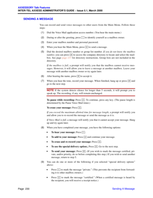 Page 250Page  230
AXXESSORY Talk Features
INTER-TEL AXXESS ADMINISTRATOR’S GUIDE – Issue 5.1, March 2000
Sending A Message
SENDING A MESSAGE
You can record and send voice messages to other users from the Main Menu. Follow these
steps:
  (1)Dial the Voice Mail application access number. (You hear the main menu.)
  (2)During or after the greeting, press   to identify yourself as a mailbox owner.
  (3)Enter your mailbox number and personal password.
  (4)When you hear the Main Menu, press   to send a message....