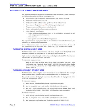 Page 26Page  6
Administrator Procedures
INTER-TEL AXXESS ADMINISTRATOR’S GUIDE – Issue 5.1, March 2000
AXXESS System Administrator Features
AXXESS SYSTEM ADMINISTRATOR FEATURES
Any display keyset station (attendant or non-attendant) can be assigned as a system administra-
tor. Administrator stations provide the following services:
•Place the local node or other nodes in the network in night mode or day mode
•Set the date and time of the local node
•Set the network date and time and re-synchronize clocks in the...