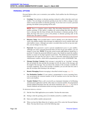 Page 252Page  232
AXXESSORY Talk Features
INTER-TEL AXXESS ADMINISTRATOR’S GUIDE – Issue 5.1, March 2000
Personal Options
PERSONAL OPTIONS
Personal Options allow you to customize your mailbox. Each mailbox has the following per-
sonal options:
•Greetings: Your primary or alternate greeting is played to callers when they reach your
mailbox. You can change your primary greeting at any time to reflect a change in status
and/or record and enable an alternate greeting. If you elect not to record a personal
greeting,...