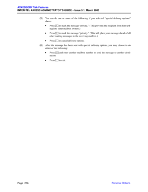 Page 256Page  236
AXXESSORY Talk Features
INTER-TEL AXXESS ADMINISTRATOR’S GUIDE – Issue 5.1, March 2000
Personal Options   (5)You can do one or more of the following if you selected “special delivery options”
above:
 •Press   to mark the message “private.” (This prevents the recipient from forward-
ing it to other mailbox owners.)
 •Press   to mark the message “priority.” (This will place your message ahead of all
other waiting messages in the receiving mailbox.)
 •Press   to cancel delivery options.
  (6)After...