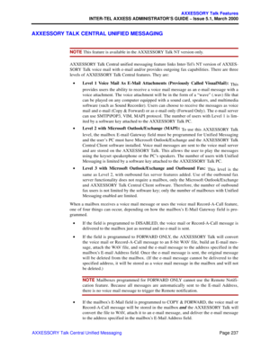 Page 257Page 237
AXXESSORY Talk Features
INTER-TEL AXXESS ADMINISTRATOR’S GUIDE – Issue 5.1, March 2000
AXXESSORY Talk Central Unified Messaging
AXXESSORY TALK CENTRAL UNIFIED MESSAGING
NOTE This feature is available in the AXXESSORY Talk NT version only. 
AXXESSORY Talk Central unified messaging feature links Inter-Tel’s NT version of AXXES-
SORY Talk voice mail with e-mail and/or provides outgoing fax capabilities. There are three
levels of AXXESSORY Talk Central features. They are: 
•Level 1 Voice Mail As...