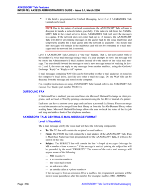 Page 258Page  238
AXXESSORY Talk Features
INTER-TEL AXXESS ADMINISTRATOR’S GUIDE – Issue 5.1, March 2000
AXXESSORY Talk Central Unified Messaging •
If the field is programmed for Unified Messaging, Level 2 or 3 AXXESSORY Talk
Central can be used.
NOTE Due to the nature of network connections, the AXXESSORY Talk software is
designed to handle a network failure gracefully. If the network link from the AXXES-
SORY Talk to the e-mail server is down, AXXESSORY Talk will store the messages
in a queue. If the network...