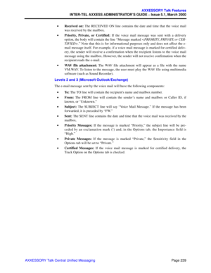 Page 259Page 239
AXXESSORY Talk Features
INTER-TEL AXXESS ADMINISTRATOR’S GUIDE – Issue 5.1, March 2000
AXXESSORY Talk Central Unified Messaging•Received on: The RECEIVED ON line contains the date and time that the voice mail
was received by the mailbox.
•Priority, Private, or Certified: If the voice mail message was sent with a delivery
option, the body will contain the line “Message marked .” Note that this is for informational purposes only and does not affect the e-
mail message itself. For example, if a...