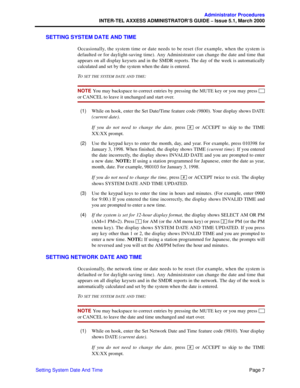 Page 27Page 7
Administrator Procedures
INTER-TEL AXXESS ADMINISTRATOR’S GUIDE – Issue 5.1, March 2000
Setting System Date And Time
SETTING SYSTEM DATE AND TIME
Occasionally, the system time or date needs to be reset (for example, when the system is
defaulted or for daylight-saving time). Any Administrator can change the date and time that
appears on all display keysets and in the SMDR reports. The day of the week is automatically
calculated and set by the system when the date is entered.
T
O SET THE SYSTEM DATE...