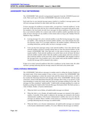 Page 262Page  242
AXXESSORY Talk Features
INTER-TEL AXXESS ADMINISTRATOR’S GUIDE – Issue 5.1, March 2000
AXXESSORY Talk Networking
AXXESSORY TALK NETWORKING
The AXXESSORY Talk network is programmed separately from the AXXESS System net-
work. There can be up to 100 nodes (AXXESSORY Talk units) in the network. 
Each node has its own internal message queue (similar to a mailbox’s message queues) and
will store messages destined for other nodes until they are delivered.
To leave messages for mailboxes on remote...