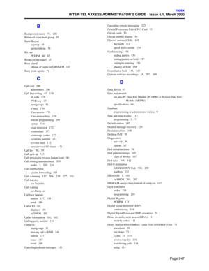 Page 267Page 247
Index
INTER-TEL AXXESS ADMINISTRATOR’S GUIDE – Issue 5.1, March 2000
B
Background music   74,   120
Balanced count hunt group   97
Basic Keyset
keymap   58
speakerphone   54
Bit rate
PCDPM   66,   67
Broadcast messages   32
Busy signal
instead of camp-on DID/E&M   147
Busy trunk option   19
C
Call cost   200
adjustments   200
Call forwarding   47,   170
all calls   170
FWD key   171
hunt groups   91
if busy   170
if no answer   170
if no answer/busy   170
remote programming   196
system   164
to...