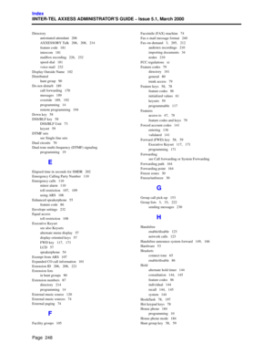 Page 268Page  248
Index
IINTER-TEL AXXESS ADMINISTRATOR’S GUIDE – Issue 5.1, March 2000
Directory
automated attendant   206
AXXESSORY Talk   206,   208,   214
feature code   181
intercom   181
mailbox recording   226,   232
speed-dial   181
voice mail   232
Display Outside Name   102
Distributed
hunt group   90
Do-not-disturb   189
call forwarding   170
messages   189
override   189,   192
programming   14
remote programming   194
Down key   58
DSS/BLF key   58
DSS/BLF Unit   73
keyset   59
DTMF sets
see...