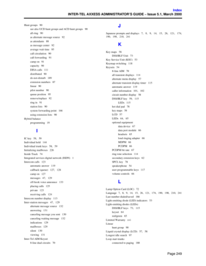 Page 269Page 249
Index
INTER-TEL AXXESS ADMINISTRATOR’S GUIDE – Issue 5.1, March 2000
Hunt groups   90
see also UCD hunt groups and ACD hunt groups   90
all-ring   90
as alternate message source   92
as attendants   88
as message center   92
average wait time   95
call circulation   90
call forwarding   91
camp on   91
capacity   90
DISA calls   111
distributed   90
do-not-disturb   189
extension numbers   87
linear   90
pilot number   90
queue position   95
remove/replace   92
ring in   91
station lists   90...