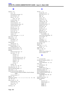 Page 270Page  250
Index
IINTER-TEL AXXESS ADMINISTRATOR’S GUIDE – Issue 5.1, March 2000
M
Mailboxes   221
access   226
associated/non-associated   223
dial-0 destination   222
directory   214,   232
names   214,   226
envelope settings   232
initialization   226
message indications   129
message notification station   223
operator destination   222
passwords   221,   232
personal greeting   232
personal options   232
receive only   221
remote messaging   221
standard   221
system administrator   3,   33,   221...