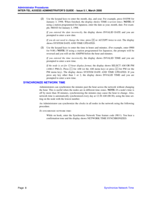 Page 28Page  8
Administrator Procedures
INTER-TEL AXXESS ADMINISTRATOR’S GUIDE – Issue 5.1, March 2000
Synchronize Network Time   (2)Use the keypad keys to enter the month, day, and year. For example, press 010398 for
January 3, 1998. When finished, the display shows TIME (current time). NOTE: If
using a station programmed for Japanese, enter the date as year, month, date. For exam-
ple, 980103 for January 3, 1998.
If you entered the date incorrectly, the display shows INVALID DATE and you are
prompted to enter...