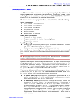 Page 29Page 9
Administrator Procedures
INTER-TEL AXXESS ADMINISTRATOR’S GUIDE – Issue 5.1, March 2000
Database Programming
DATABASE PROGRAMMING
Any Administrator station can perform database programming using the keyset. However, it
requires a display keyset and an Executive Keyset is strongly recommended. (NOTE: If using
an Analog Keyset, the Administrator will need to use the PREVIOUS/NEXT or UP/DOWN
keys in place of the Volume key in the instructions in this section.)
The database areas that can be...