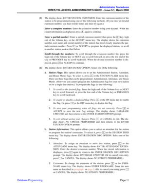Page 31Page 11
Administrator Procedures
INTER-TEL AXXESS ADMINISTRATOR’S GUIDE – Issue 5.1, March 2000
Database Programming  (4)The display shows ENTER STATION EXTENSION. Enter the extension number of the
station to be programmed using one of the following methods. (If you enter an invalid
extension number, you hear reorder tones and must try again.)
Enter a complete number: Enter the extension number using your keypad. When the
circuit information is displayed, press   again to continue.
Enter a partial...