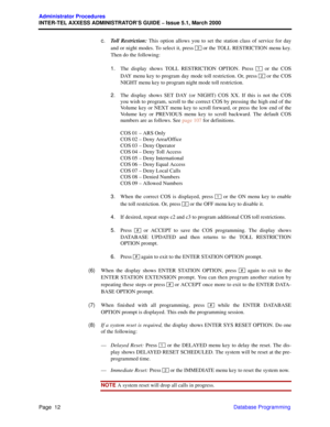 Page 32Page  12
Administrator Procedures
INTER-TEL AXXESS ADMINISTRATOR’S GUIDE – Issue 5.1, March 2000
Database Programming c.Toll Restriction: This option allows you to set the station class of service for day
and or night modes. To select it, press   or the TOLL RESTRICTION menu key.
Then do the following:
1.The display shows TOLL RESTRICTION OPTION. Press   or the COS
DAY menu key to program day mode toll restriction. Or, press   or the COS
NIGHT menu key to program night mode toll restriction.
2.The...
