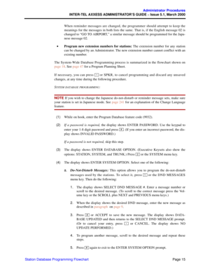 Page 35Page 15
Administrator Procedures
INTER-TEL AXXESS ADMINISTRATOR’S GUIDE – Issue 5.1, March 2000
Station Database Programming FlowchartWhen reminder messages are changed, the programmer should attempt to keep the
meanings for the messages in both lists the same. That is, if the English message 02 is
changed to “GO TO AIRPORT,” a similar message should be programmed for the Japa-
nese message 02.
•Program new extension numbers for stations: The extension number for any station
can be changed by an...