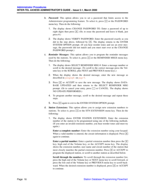 Page 36Page  16
Administrator Procedures
INTER-TEL AXXESS ADMINISTRATOR’S GUIDE – Issue 5.1, March 2000
Station Database Programming Flowchart b.Password: This option allows you to set a password that limits access to the
Administrator programming feature. To select it, press   or the PASSWORD
menu key. Then do the following:
1.The display shows CHANGE PASSWORD TO. Enter a password of up to
eight digits then press  . (Or, to erase the password and leave it blank, just
press #.)
2.The display shows VERIFY...