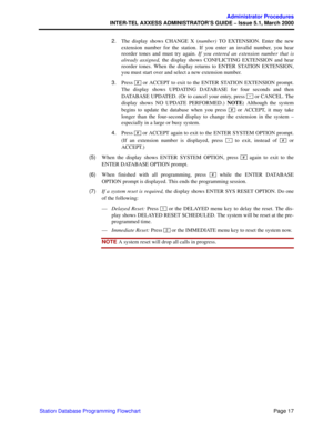 Page 37Page 17
Administrator Procedures
INTER-TEL AXXESS ADMINISTRATOR’S GUIDE – Issue 5.1, March 2000
Station Database Programming Flowchart2.The display shows CHANGE X (number) TO EXTENSION. Enter the new
extension number for the station. If you enter an invalid number, you hear
reorder tones and must try again. If you entered an extension number that is
already assigned, the display shows CONFLICTING EXTENSION and hear
reorder tones. When the display returns to ENTER STATION EXTENSION,
you must start over...