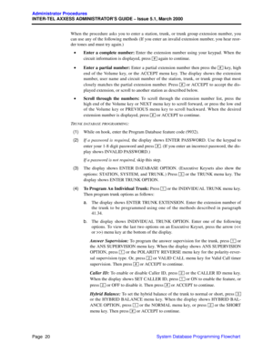 Page 40Page  20
Administrator Procedures
INTER-TEL AXXESS ADMINISTRATOR’S GUIDE – Issue 5.1, March 2000
System Database Programming Flowchart When the procedure asks you to enter a station, trunk, or trunk group extension number, you
can use any of the following methods (If you enter an invalid extension number, you hear reor-
der tones and must try again.)
•Enter a complete number: Enter the extension number using your keypad. When the
circuit information is displayed, press   again to continue.
•Enter a...