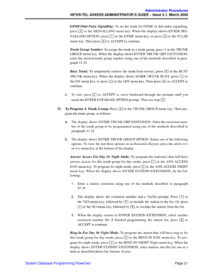Page 41Page 21
Administrator Procedures
INTER-TEL AXXESS ADMINISTRATOR’S GUIDE – Issue 5.1, March 2000
System Database Programming FlowchartDTMF/Dial-Pulse Signalling: To set the trunk for DTMF or dial-pulse signalling,
press   or the SIGNALLING menu key. When the display shows ENTER SIG-
NALLING OPTION, press   or the DTMF menu key, or press   or the PULSE
menu key. Then press   or ACCEPT to continue.
Trunk Group Number: To assign the trunk to a trunk group, press 5 or the TRUNK
GROUP menu key. When the...