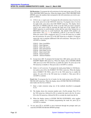 Page 42Page  22
Administrator Procedures
INTER-TEL AXXESS ADMINISTRATOR’S GUIDE – Issue 5.1, March 2000
System Database Programming Flowchart Toll Restriction: To program the toll restrictions for the trunk group, press   or the
TOLL RESTRICTION menu key. When the display shows TOLL RESTRICTION
OPTION, press the numbers that correspond to the toll restrictions you wish to pro-
gram, as follows:
4.COS for day or night mode: To program the toll restriction class of service for
day mode, press   or the COS DAY...