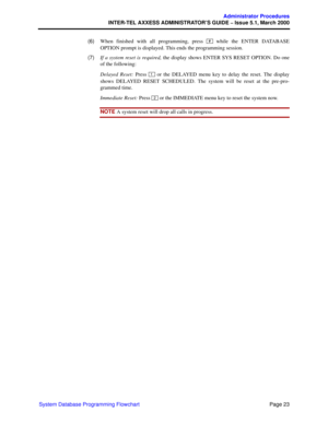 Page 43Page 23
Administrator Procedures
INTER-TEL AXXESS ADMINISTRATOR’S GUIDE – Issue 5.1, March 2000
System Database Programming Flowchart  (6)When finished with all programming, press   while the ENTER DATABASE
OPTION prompt is displayed. This ends the programming session.
  (7)If a system reset is required, the display shows ENTER SYS RESET OPTION. Do one
of the following: 
Delayed Reset: Press   or the DELAYED menu key to delay the reset. The display
shows DELAYED RESET SCHEDULED. The system will be reset...