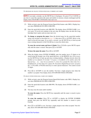 Page 47Page 27
Administrator Procedures
INTER-TEL AXXESS ADMINISTRATOR’S GUIDE – Issue 5.1, March 2000
Programming System Speed Dial NumbersT
O PROGRAM OR CHANGE SYSTEM SPEED-DIAL NUMBERS AND NAMES:
NOTE If you make a mistake, use the MUTE key to backspace. Or, press   or CANCEL at
any time to cancel the operation (the name and number in memory remains unchanged and the
display shows FEATURE CANCELED); then start over.
  (1)While on hook, enter the Program System Speed-Dial feature code (9801). Display key-...
