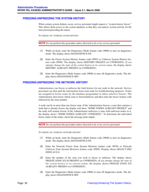 Page 50Page  30
Administrator Procedures
INTER-TEL AXXESS ADMINISTRATOR’S GUIDE – Issue 5.1, March 2000
Freezing/Unfreezing The System History
FREEZING/UNFREEZING THE SYSTEM HISTORY
When certain system failures occur, service personnel might request a “system history freeze.”
This allows them access to the system database so that they can analyze system activity for the
time period preceding the alarm.
T
O FREEZE OR UNFREEZE SYSTEM HISTORY:
NOTE Do not perform this procedure unless directed to do so by service...