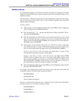Page 51Page 31
Administrator Procedures
INTER-TEL AXXESS ADMINISTRATOR’S GUIDE – Issue 5.1, March 2000
Seizing A Device
SEIZING A DEVICE
For troubleshooting purposes, the Seize Device feature code allows an Administrator to enable
diagnostics mode and then seize a specific trunk or extension by entering the board, circuit,
and device number.
The Seize Device is affected by trunk restriction. The Administrator’s station must have outgo-
ing access permission for the trunk to seize it. Toll restriction is applied...