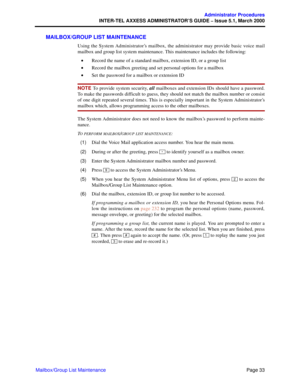 Page 53Page 33
Administrator Procedures
INTER-TEL AXXESS ADMINISTRATOR’S GUIDE – Issue 5.1, March 2000
Mailbox/Group List Maintenance
MAILBOX/GROUP LIST MAINTENANCE
Using the System Administrator’s mailbox, the administrator may provide basic voice mail
mailbox and group list system maintenance. This maintenance includes the following:
•Record the name of a standard mailbox, extension ID, or a group list
•Record the mailbox greeting and set personal options for a mailbox
•Set the password for a mailbox or...