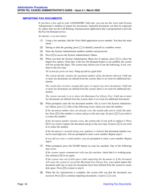 Page 54Page  34
Administrator Procedures
INTER-TEL AXXESS ADMINISTRATOR’S GUIDE – Issue 5.1, March 2000
Importing Fax Documents
IMPORTING FAX DOCUMENTS
If you have a fax card in your AXXESSORY Talk unit, you can use the voice mail System
Administrator’s mailbox to import fax documents. Imported documents can then be requested
by callers who use the Call Routing Announcement application that is programmed to provide
the Fax On Demand service.
T
O IMPORT A FAX DOCUMENT:
  (1)Using a fax machine, dial the Voice...