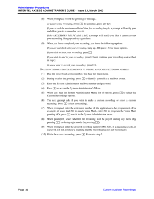 Page 56Page  36
Administrator Procedures
INTER-TEL AXXESS ADMINISTRATOR’S GUIDE – Issue 5.1, March 2000
Custom Audiotex Recordings   (8)When prompted, record the greeting or message. 
To pause while recording, press  . To continue, press any key. 
If you exceed the maximum allotted time for recording length, a prompt will notify you
and allow you to re-record or save it.
If the AXXESSORY Talk PC disk is full, a prompt will notify you that it cannot accept
your recording. Hang up and try again later.
  (9)When...