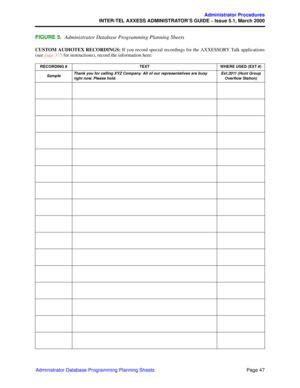 Page 67Page 47
Administrator Procedures
INTER-TEL AXXESS ADMINISTRATOR’S GUIDE – Issue 5.1, March 2000
Administrator Database Programming Planning Sheets
FIGURE 5.Administrator Database Programming Planning Sheets
CUSTOM AUDIOTEX RECORDINGS: If you record special recordings for the AXXESSORY Talk applications
(see page 375 for instructions), record the information here:
RECORDING # TEXT WHERE USED (EXT #)
SampleThank you for calling XYZ Company. All of our representatives are busy 
right now. Please...
