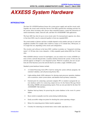 Page 73Page 53
AXXESS System Hardware
INTER-TEL AXXESS ADMINISTRATOR’S GUIDE – Issue 5.1, March 2000
Introduction
AXXESS System Hardware
INTRODUCTION
The Inter-Tel AXXESS hardware houses the system power supply unit and the circuit cards.
Together, the circuit cards in the Key Service Unit (KSU) perform the switching activities for
the system; detect incoming calls; process data-controlled features; control the interaction of
station instruments, trunks, intercom calls, and Inter-Tel AXXESSORY Talk...