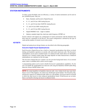 Page 74Page  54
AXXESS System Hardware
INTER-TEL AXXESS ADMINISTRATOR’S GUIDE – Issue 5.1, March 2000
Station Instruments
STATION INSTRUMENTS
To allow system flexibility and cost efficiency, a variety of station instruments can be used on
the AXXESS System. They are:
•Basic, Standard, and Executive Digital Keysets
•8-, 12-, and 24-Line AIM Analog Keysets 
•8-, 12-, and 24-Line Inter-Tel/DVK Analog Keysets
•12-, and 24-Line GMX Analog Keysets
•8-, 12-, and 24-Line IMX Analog Keysets
•Digital DSS/BLF Unit –...