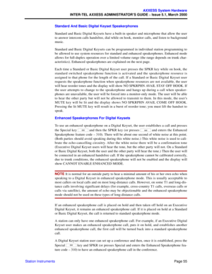 Page 75Page 55
AXXESS System Hardware
INTER-TEL AXXESS ADMINISTRATOR’S GUIDE – Issue 5.1, March 2000
Station InstrumentsStandard And Basic Digital Keyset Speakerphones
Standard and Basic Digital Keysets have a built-in speaker and microphone that allow the user
to answer intercom calls handsfree, dial while on hook, monitor calls, and listen to background
music. 
Standard and Basic Digital Keysets can be programmed in individual station programming to
be allowed to use system resources for standard and enhanced...