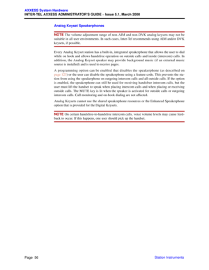 Page 76Page  56
AXXESS System Hardware
INTER-TEL AXXESS ADMINISTRATOR’S GUIDE – Issue 5.1, March 2000
Station Instruments Analog Keyset Speakerphones
NOTE The volume adjustment range of non-AIM and non-DVK analog keysets may not be
suitable in all user environments. In such cases, Inter-Tel recommends using AIM and/or DVK
keysets, if possible.
Every Analog Keyset station has a built-in, integrated speakerphone that allows the user to dial
while on hook and allows handsfree operation on outside calls and inside...