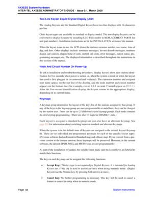 Page 78Page  58
AXXESS System Hardware
INTER-TEL AXXESS ADMINISTRATOR’S GUIDE – Issue 5.1, March 2000
Station Instruments Two-Line Keyset Liquid Crystal Display (LCD)
The Analog Keysets and the Standard Digital Keyset have two-line displays with 16-characters
per line. 
Older keyset types are available in standard or display model. The non-display keysets can be
converted to display keysets by installing LCD Units (refer to REPLACEMENT PARTS for
unit part numbers). Installation instructions are in the...
