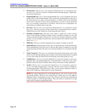 Page 80Page  60
AXXESS System Hardware
INTER-TEL AXXESS ADMINISTRATOR’S GUIDE – Issue 5.1, March 2000
Station Instruments •Previous Key: (This key type is not required for Digital Keysets. It is intended for Ana-
log Keyset use.) This key is used for scrolling backward through displays. (Digital Key-
sets use the Volume key.)
•Programmable key: Up to 20 user-programmable keys can be designated and given
default values in the keymap database. They can then be reprogrammed to enter any of
the trunk group access...