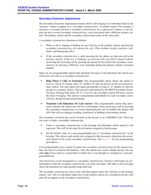 Page 82Page  62
AXXESS System Hardware
INTER-TEL AXXESS ADMINISTRATOR’S GUIDE – Issue 5.1, March 2000
Station Instruments Secondary Extension Appearances
The Secondary Extension Appearances feature allows calls ringing or on individual hold at one
“primary” station to appear on a “secondary extension key” at another station. For example, a
secretary or assistant can have a secondary extension key for a supervisors station, or one sta-
tion can have several secondary extension keys, each associated with a...