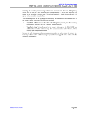 Page 83Page 63
AXXESS System Hardware
INTER-TEL AXXESS ADMINISTRATOR’S GUIDE – Issue 5.1, March 2000
Station InstrumentsNormally, the secondary extension key will not show intercom calls. However, if the primary
station does not have an IC key, intercom calls will appear under a Call key and, therefore, will
appear on the secondary extension key. If the primary station is a single-line set, all calls will
appear on the secondary extension key.
After answering a call on the secondary extension key, the station...