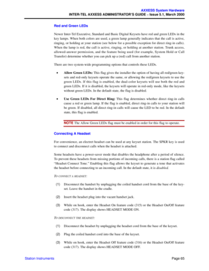 Page 85Page 65
AXXESS System Hardware
INTER-TEL AXXESS ADMINISTRATOR’S GUIDE – Issue 5.1, March 2000
Station InstrumentsRed and Green LEDs
Newer Inter-Tel Executive, Standard and Basic Digital Keysets have red and green LEDs in the
key lamps. When both colors are used, a green lamp generally indicates that the call is active,
ringing, or holding at your station (see below for a possible exception for direct ring-in calls).
When the lamp is red, the call is active, ringing, or holding at another station. Trunk...