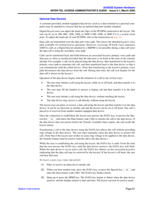 Page 87Page 67
AXXESS System Hardware
INTER-TEL AXXESS ADMINISTRATOR’S GUIDE – Issue 5.1, March 2000
Station InstrumentsOptional Data Devices
A customer-provided, modem-equipped data device (such as a data terminal or a personal com-
puter) may be attached to a keyset that has an optional data port module installed.
Digital Keyset users can adjust the baud rate (bps) of the PCDPM connected to the keyset. The
rate can be set to 300, 600, 1200, 2400, or 4800 (1200, 2400, or 4800 if it is a system serial
port). To...