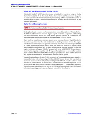 Page 90Page  70
AXXESS System Hardware
INTER-TEL AXXESS ADMINISTRATOR’S GUIDE – Issue 5.1, March 2000
Station Instruments 8-Line IMX AIM Analog Keysets On Dual Circuits
If desired, 8-line IMX AIM Analog Keysets can be installed two to a circuit using the Analog
Keyset Card (AKSC). To do this, single Analog Keyset Card (AKSC) circuits are designated
as “dual” circuits in System Configuration programming. (Other keyset models cannot be
installed two to a circuit.) The designated dual circuit becomes two circuits...