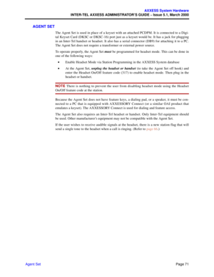 Page 91Page 71
AXXESS System Hardware
INTER-TEL AXXESS ADMINISTRATOR’S GUIDE – Issue 5.1, March 2000
Agent Set
AGENT SET
The Agent Set is used in place of a keyset with an attached PCDPM. It is connected to a Digi-
tal Keyset Card (DKSC or DKSC-16) port just as a keyset would be. It has a jack for plugging
in an Inter-Tel handset or headset. It also has a serial connector (DB9) for attaching it to a PC.
The Agent Set does not require a transformer or external power source. 
To operate properly, the Agent Set...