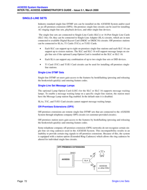 Page 92Page  72
AXXESS System Hardware
INTER-TEL AXXESS ADMINISTRATOR’S GUIDE – Issue 5.1, March 2000
Single-Line Sets
SINGLE-LINE SETS
Industry-standard single-line DTMF sets can be installed on the AXXESS System and/or used
as an off-premises extension (OPX). On-premises single-line circuits can be used for installing
AC-ringing single-line sets, playback devices, and other single-line devices.
 The single-line sets are connected to Single-Line Cards (SLCs) or 16-Port Single Line Cards
(SLC-16s). Or, they can...