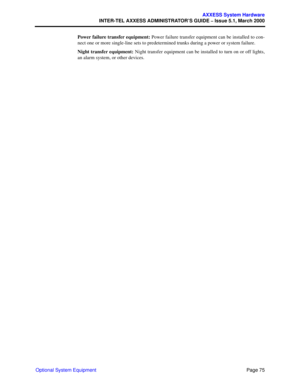 Page 95Page 75
AXXESS System Hardware
INTER-TEL AXXESS ADMINISTRATOR’S GUIDE – Issue 5.1, March 2000
Optional System EquipmentPower failure transfer equipment: Power failure transfer equipment can be installed to con-
nect one or more single-line sets to predetermined trunks during a power or system failure.
Night transfer equipment: Night transfer equipment can be installed to turn on or off lights,
an alarm system, or other devices. 