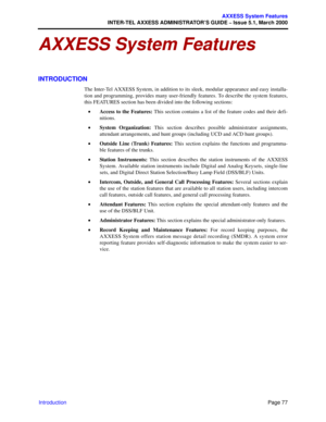 Page 97Page 77
AXXESS System Features
INTER-TEL AXXESS ADMINISTRATOR’S GUIDE – Issue 5.1, March 2000
Introduction
AXXESS System Features
INTRODUCTION
The Inter-Tel AXXESS System, in addition to its sleek, modular appearance and easy installa-
tion and programming, provides many user-friendly features. To describe the system features,
this FEATURES section has been divided into the following sections:
•Access to the Features: This section contains a list of the feature codes and their defi-
nitions.
•System...