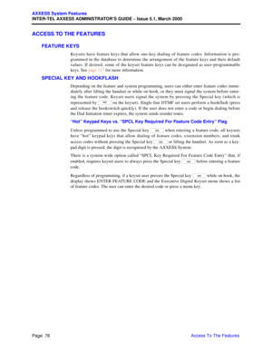 Page 98Page  78
AXXESS System Features
INTER-TEL AXXESS ADMINISTRATOR’S GUIDE – Issue 5.1, March 2000
Access To The Features
ACCESS TO THE FEATURES
FEATURE KEYS
Keysets have feature keys that allow one-key dialing of feature codes. Information is pro-
grammed in the database to determine the arrangement of the feature keys and their default
values. If desired, some of the keyset feature keys can be designated as user-programmable
keys. See page 117 for more information.
SPECIAL KEY AND HOOKFLASH
Depending on...